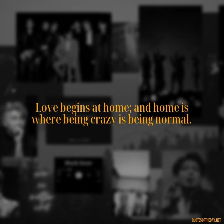 Love begins at home; and home is where being crazy is being normal. - Love Quotes About Home