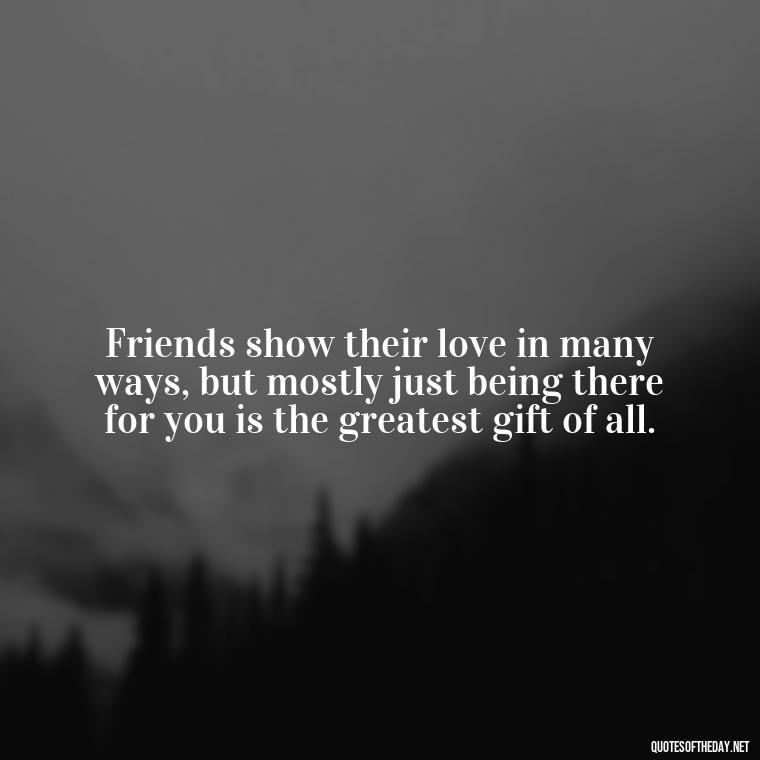 Friends show their love in many ways, but mostly just being there for you is the greatest gift of all. - Love Quotes About Family And Friends