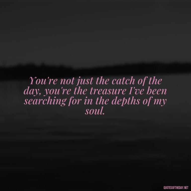 You're not just the catch of the day, you're the treasure I've been searching for in the depths of my soul. - Love Fish Quotes