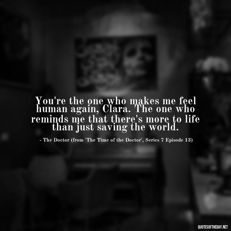 You're the one who makes me feel human again, Clara. The one who reminds me that there's more to life than just saving the world. - Love Quotes From Doctor Who