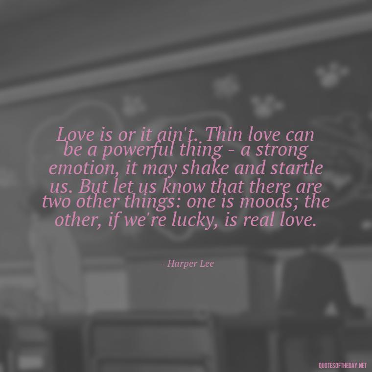 Love is or it ain't. Thin love can be a powerful thing - a strong emotion, it may shake and startle us. But let us know that there are two other things: one is moods; the other, if we're lucky, is real love. - Deep And True Love Quotes