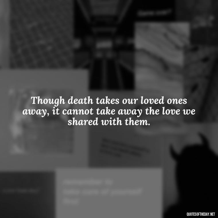 Though death takes our loved ones away, it cannot take away the love we shared with them. - Beautiful Quotes About Death Of A Loved One