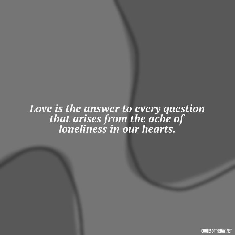 Love is the answer to every question that arises from the ache of loneliness in our hearts. - Loneliness And Love Quotes