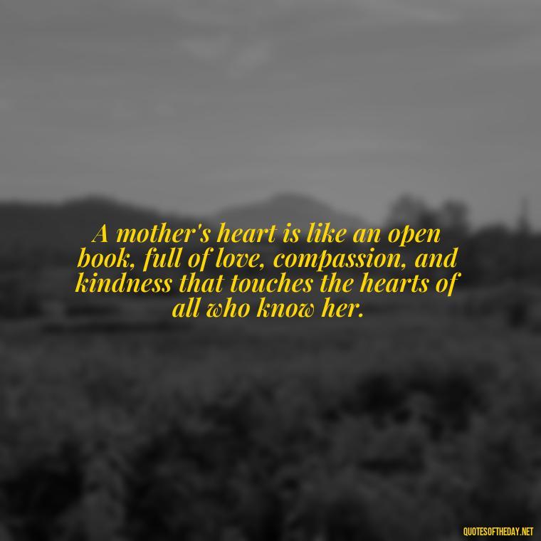 A mother's heart is like an open book, full of love, compassion, and kindness that touches the hearts of all who know her. - Love Happy Mothers Day Quotes