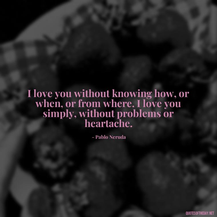 I love you without knowing how, or when, or from where. I love you simply, without problems or heartache. - Love Quotes For Cards