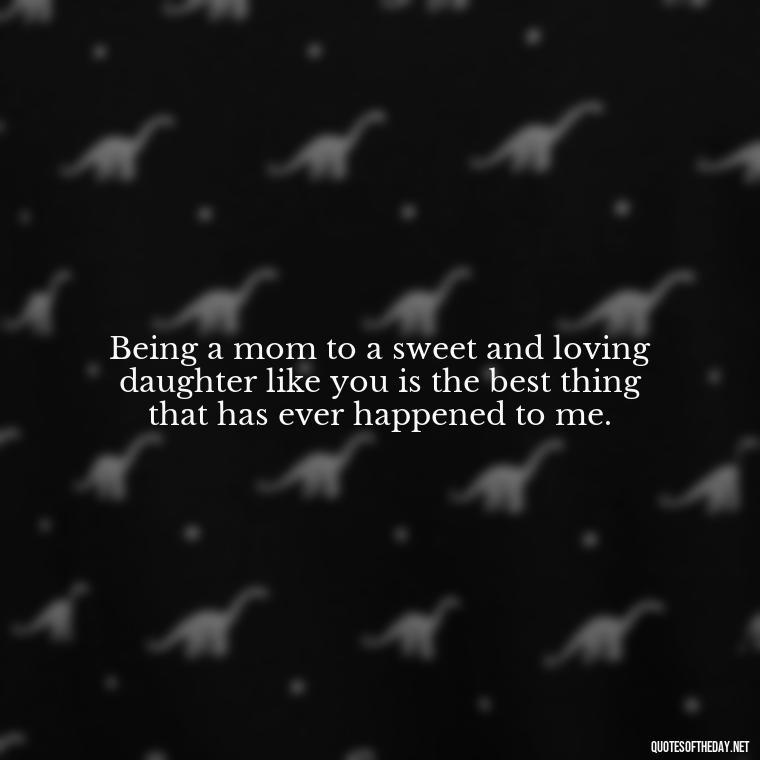 Being a mom to a sweet and loving daughter like you is the best thing that has ever happened to me. - Daughter Quotes From Mom I Love You