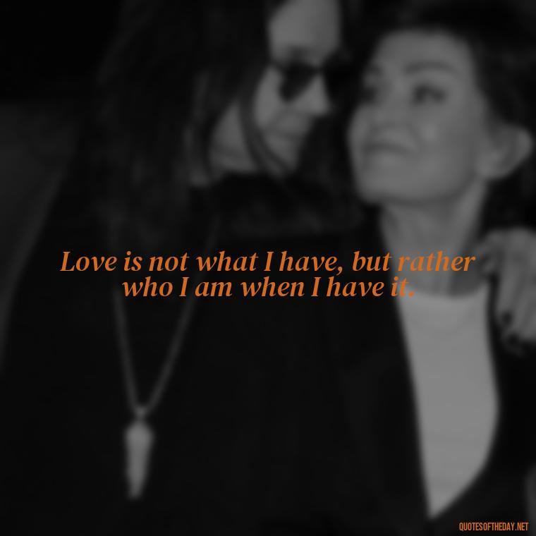 Love is not what I have, but rather who I am when I have it. - Love Quote Pics For Her