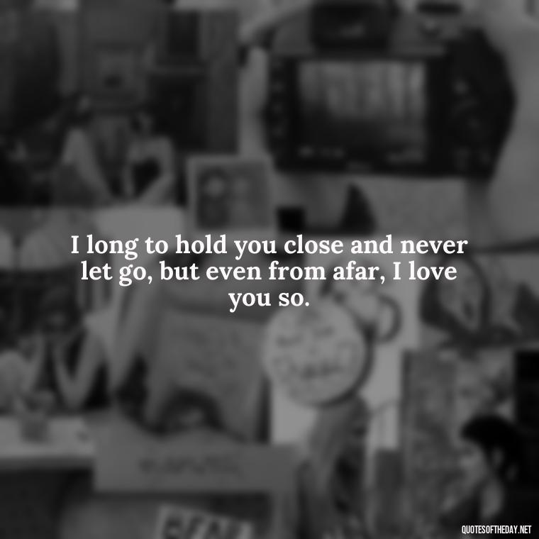 I long to hold you close and never let go, but even from afar, I love you so. - I Miss You I Love You Quotes