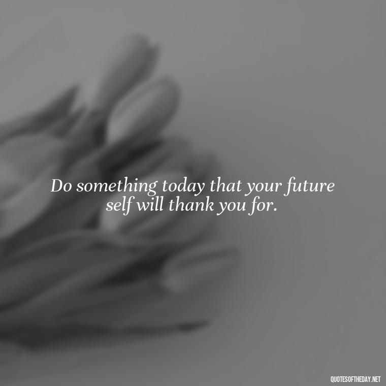 Do something today that your future self will thank you for. - Short Real Quotes