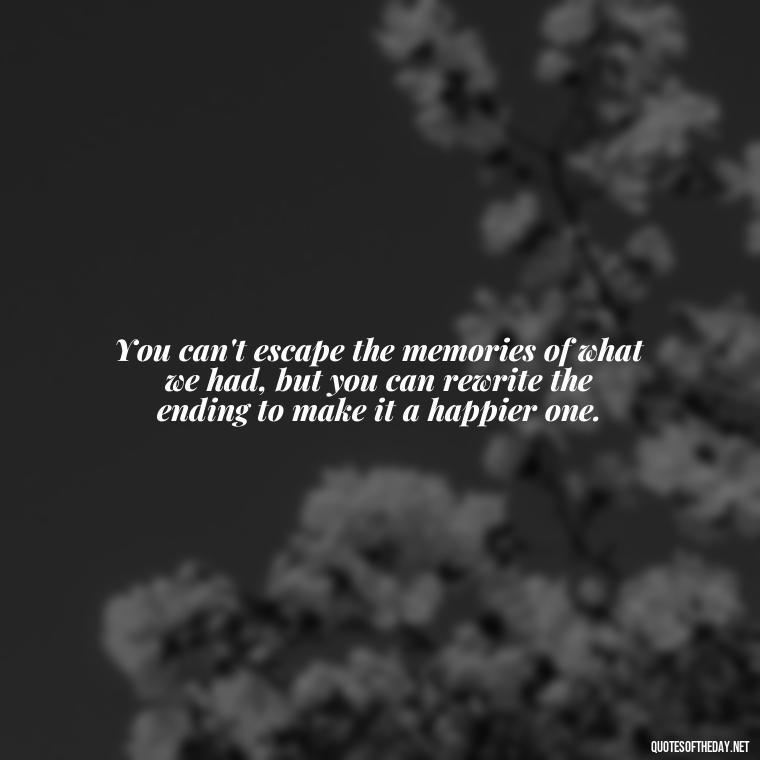 You can't escape the memories of what we had, but you can rewrite the ending to make it a happier one. - Love Quotes For Breakups