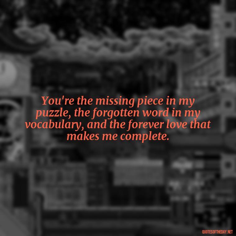 You're the missing piece in my puzzle, the forgotten word in my vocabulary, and the forever love that makes me complete. - Love Quotes For Your Bf