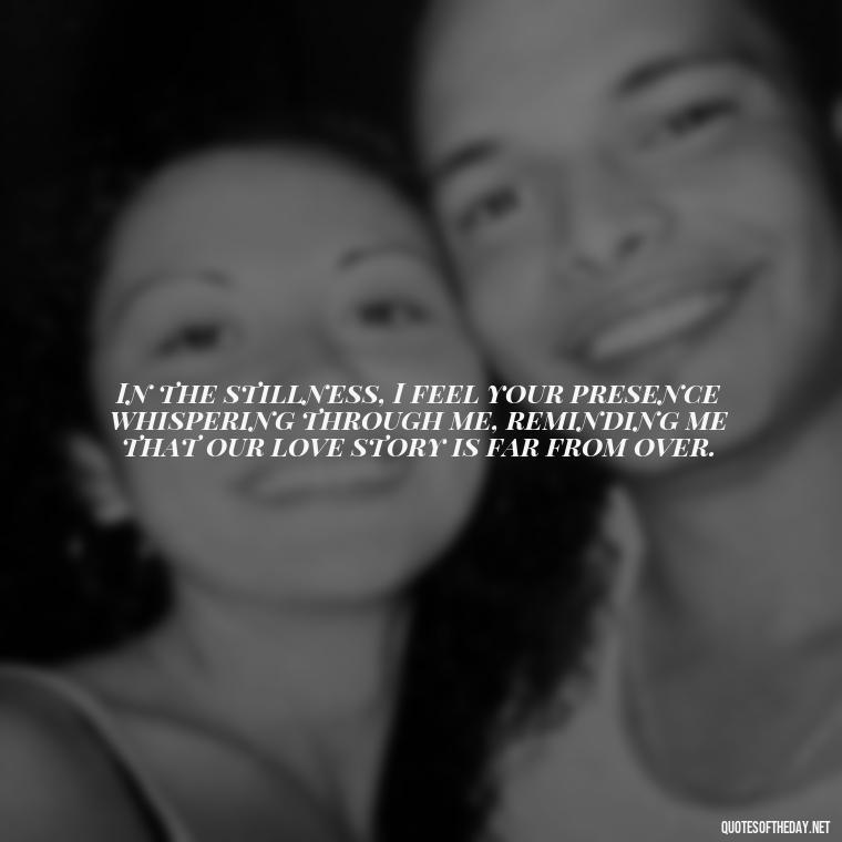 In the stillness, I feel your presence whispering through me, reminding me that our love story is far from over. - Quote About Missing A Loved One Who Died