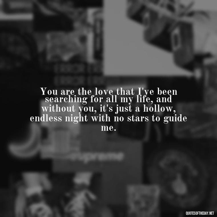 You are the love that I've been searching for all my life, and without you, it's just a hollow, endless night with no stars to guide me. - I Miss You I Love You Quotes