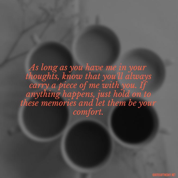 As long as you have me in your thoughts, know that you'll always carry a piece of me with you. If anything happens, just hold on to these memories and let them be your comfort. - If Anything Happens I Love You Quotes