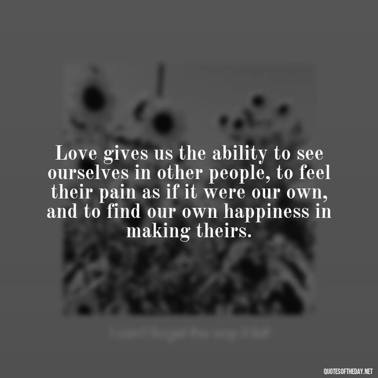 Love gives us the ability to see ourselves in other people, to feel their pain as if it were our own, and to find our own happiness in making theirs. - Hearted Love Quotes