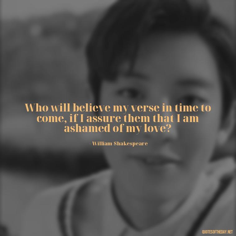 Who will believe my verse in time to come, if I assure them that I am ashamed of my love? - Famous Quotes Of Shakespeare On Love