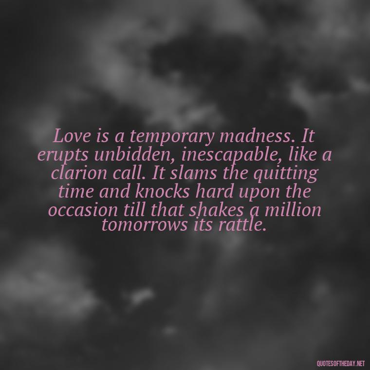 Love is a temporary madness. It erupts unbidden, inescapable, like a clarion call. It slams the quitting time and knocks hard upon the occasion till that shakes a million tomorrows its rattle. - Motivational Quotes About Love