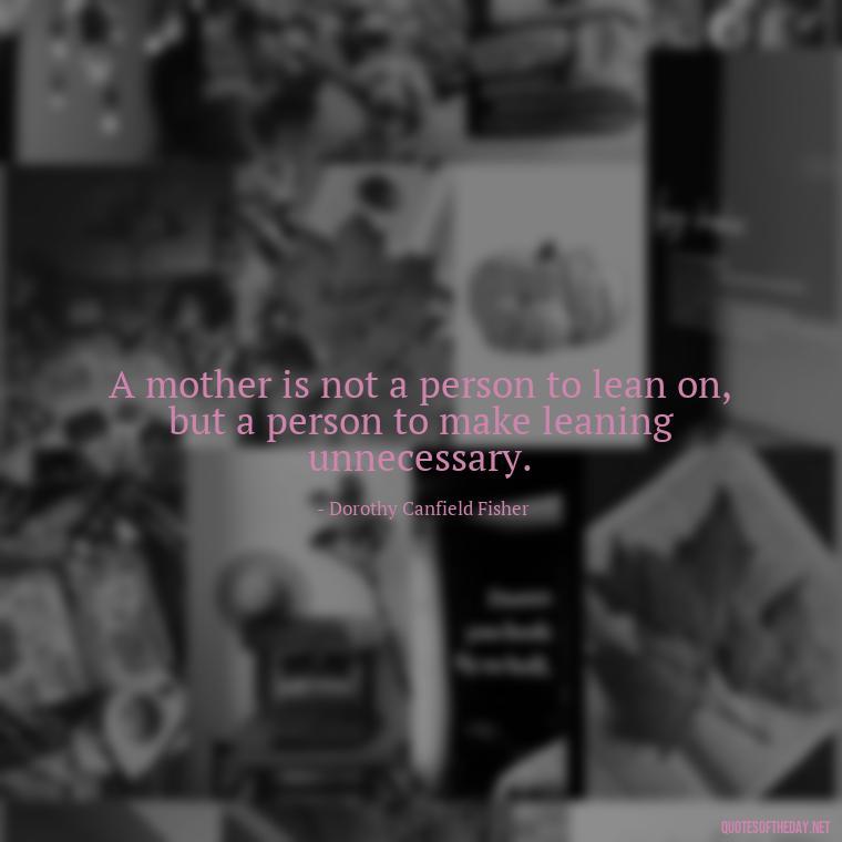 A mother is not a person to lean on, but a person to make leaning unnecessary. - A Mother'S Love Quote