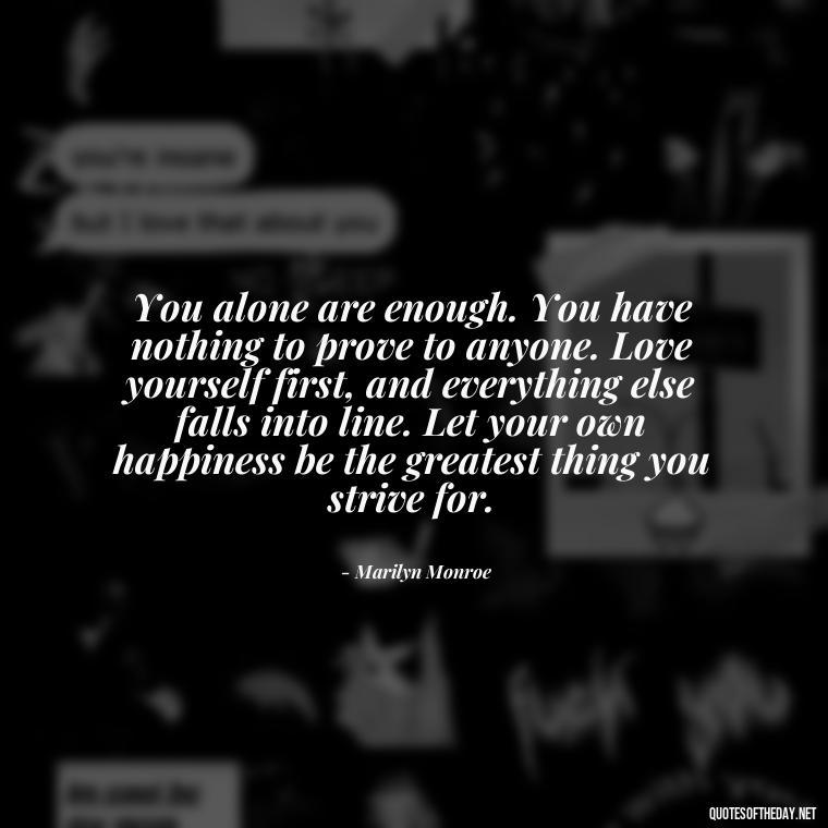 You alone are enough. You have nothing to prove to anyone. Love yourself first, and everything else falls into line. Let your own happiness be the greatest thing you strive for. - Love Happiness Peace Quotes