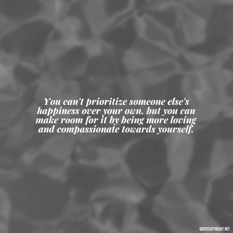 You can't prioritize someone else's happiness over your own, but you can make room for it by being more loving and compassionate towards yourself. - Love And Priority Quotes