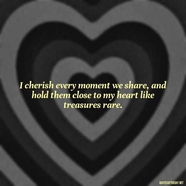 I cherish every moment we share, and hold them close to my heart like treasures rare. - How I Love Thee Quotes