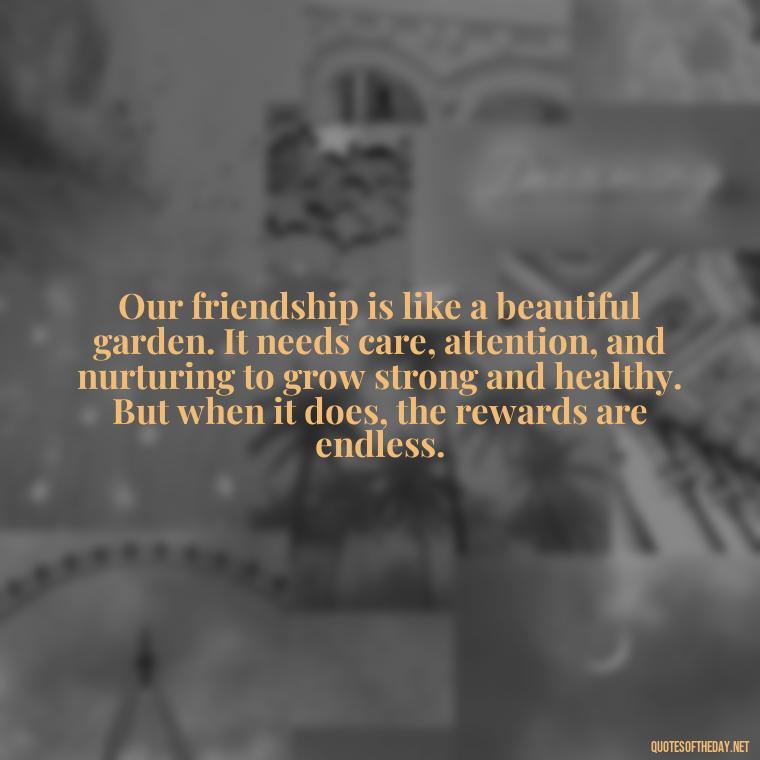 Our friendship is like a beautiful garden. It needs care, attention, and nurturing to grow strong and healthy. But when it does, the rewards are endless. - Friend That You Love Quotes