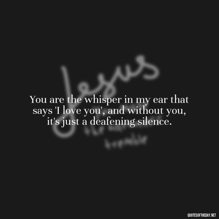 You are the whisper in my ear that says 'I love you', and without you, it's just a deafening silence. - I Miss You I Love You Quotes