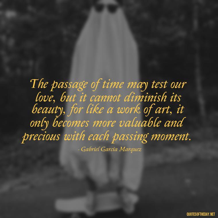 The passage of time may test our love, but it cannot diminish its beauty, for like a work of art, it only becomes more valuable and precious with each passing moment. - Love In The Time Of Cholera Book Quotes