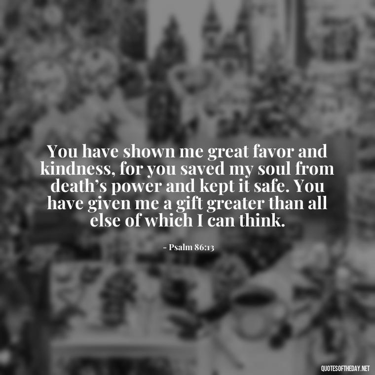 You have shown me great favor and kindness, for you saved my soul from death’s power and kept it safe. You have given me a gift greater than all else of which I can think. - Bible Quotes About God'S Love For Us