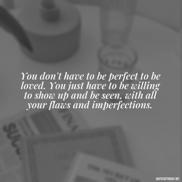 You don't have to be perfect to be loved. You just have to be willing to show up and be seen, with all your flaws and imperfections. - Brene Brown Quotes On Love