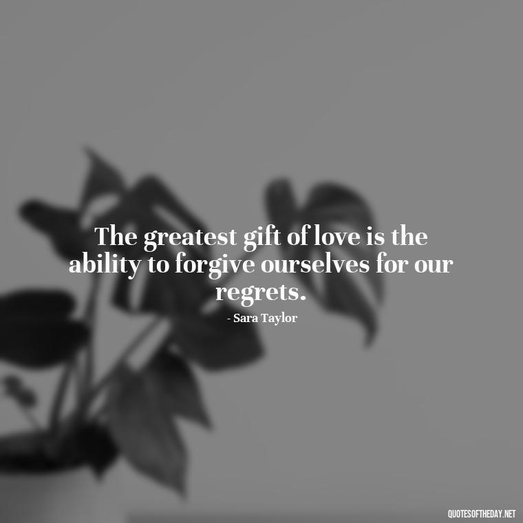 The greatest gift of love is the ability to forgive ourselves for our regrets. - Love And Regret Quotes