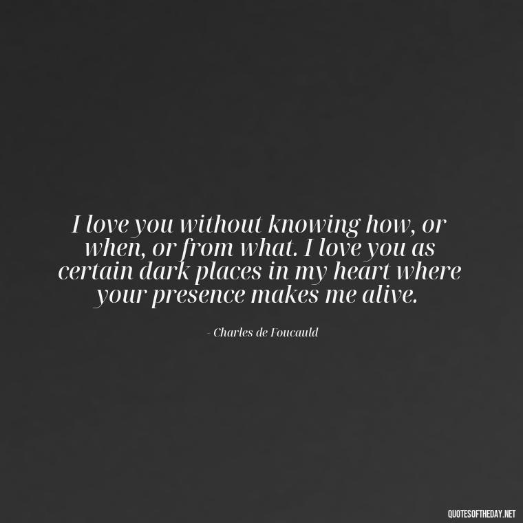 I love you without knowing how, or when, or from what. I love you as certain dark places in my heart where your presence makes me alive. - How I Love Thee Quotes