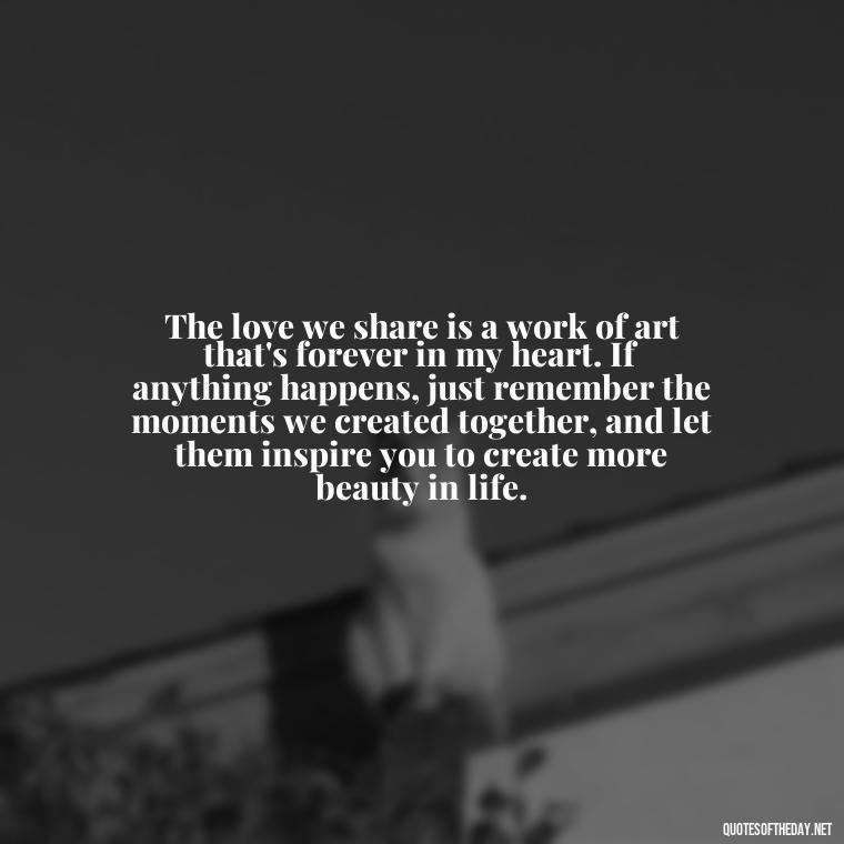 The love we share is a work of art that's forever in my heart. If anything happens, just remember the moments we created together, and let them inspire you to create more beauty in life. - If Anything Happens I Love You Quotes