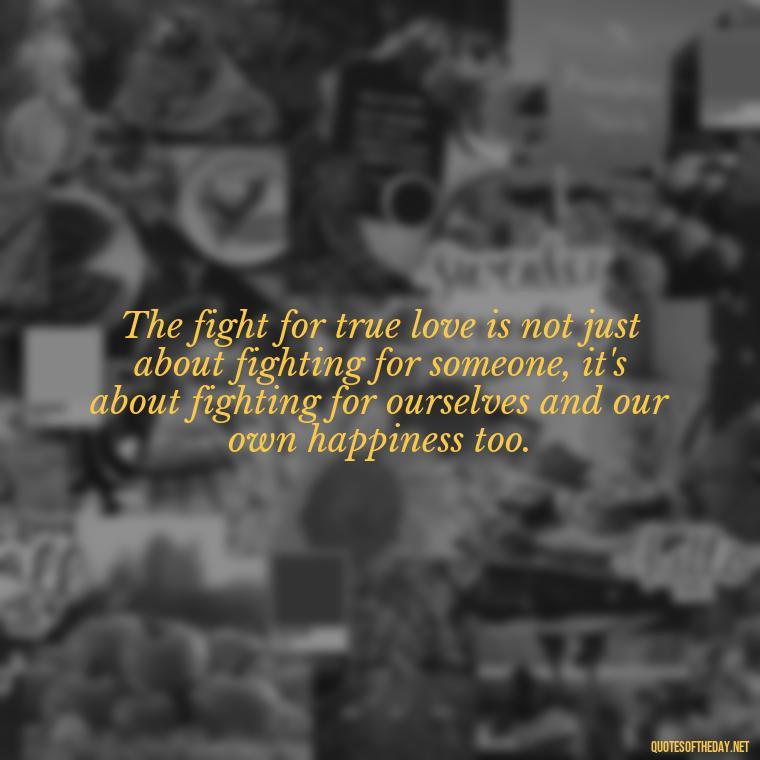 The fight for true love is not just about fighting for someone, it's about fighting for ourselves and our own happiness too. - Fight For True Love Quotes