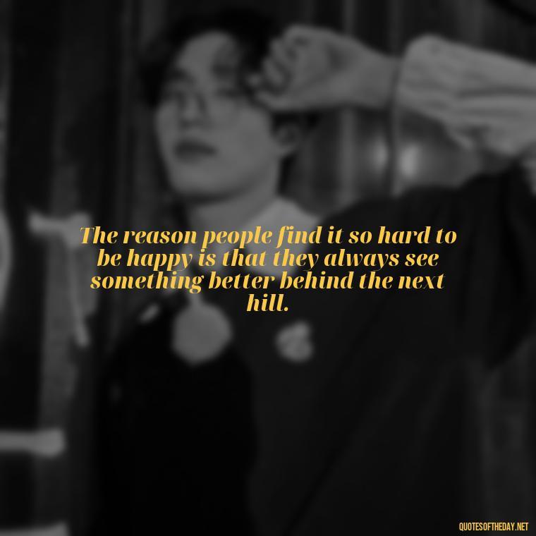 The reason people find it so hard to be happy is that they always see something better behind the next hill. - I Hate You And I Love You Quotes