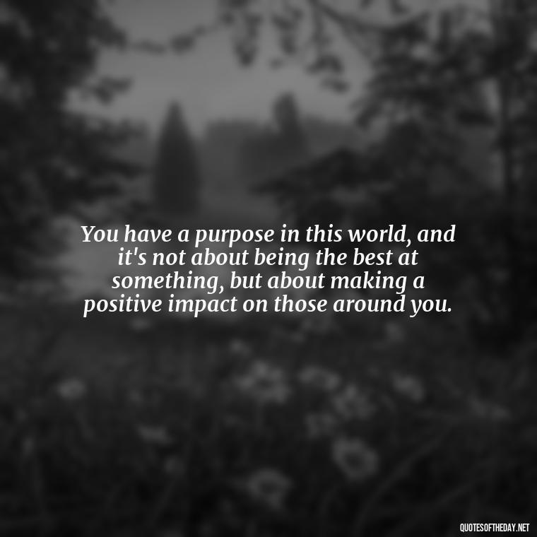 You have a purpose in this world, and it's not about being the best at something, but about making a positive impact on those around you. - Sell Yourself Short Quotes