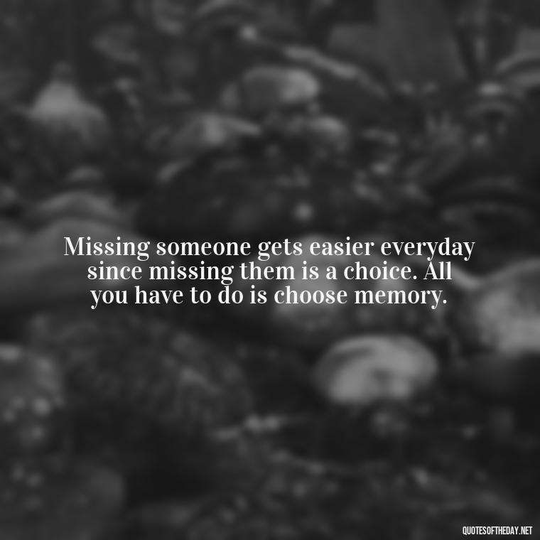 Missing someone gets easier everyday since missing them is a choice. All you have to do is choose memory. - Quotes For Missing Loved Ones In Heaven