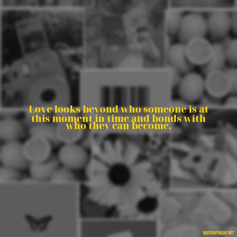 Love looks beyond who someone is at this moment in time and bonds with who they can become. - Quote About Unconditional Love