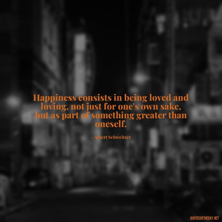 Happiness consists in being loved and loving, not just for one's own sake, but as part of something greater than oneself. - Happiness And Love Quotes