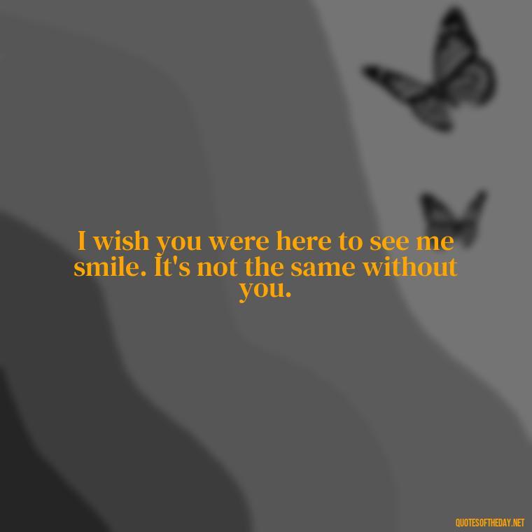 I wish you were here to see me smile. It's not the same without you. - Missing A Loved One That Passed Away Quotes