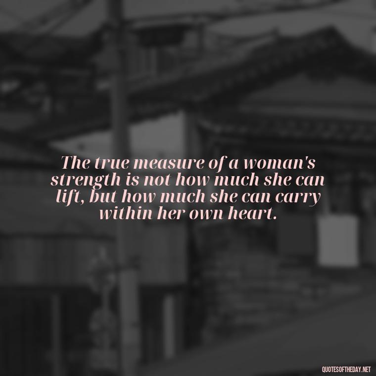 The true measure of a woman's strength is not how much she can lift, but how much she can carry within her own heart. - Short Quotes About Strong Women