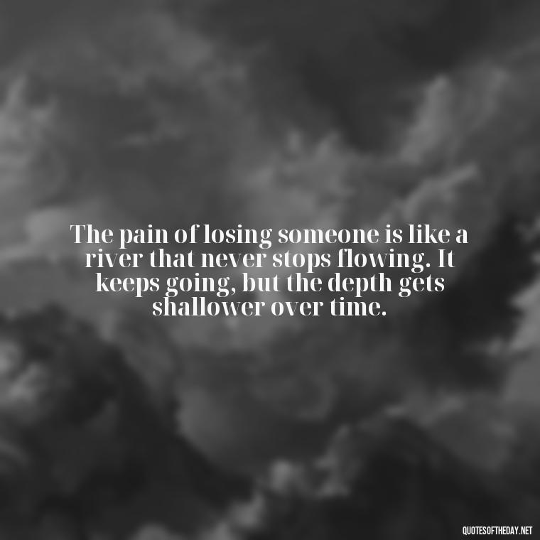 The pain of losing someone is like a river that never stops flowing. It keeps going, but the depth gets shallower over time. - Quotes About Missing Loved Ones Who Passed Away