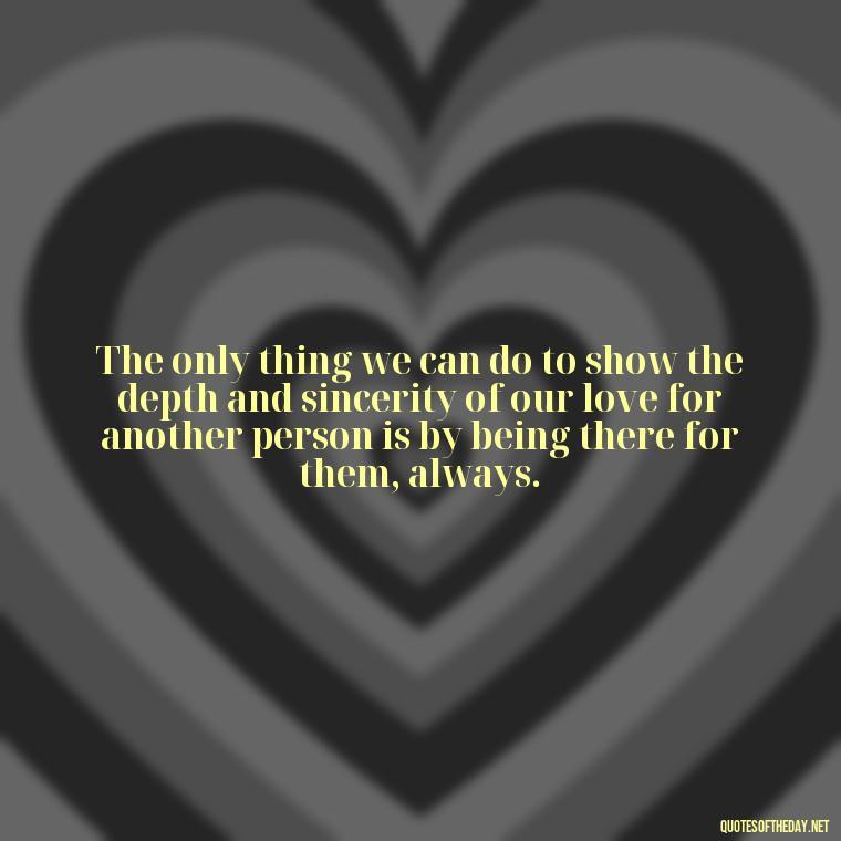 The only thing we can do to show the depth and sincerity of our love for another person is by being there for them, always. - Perfect In Love Quotes