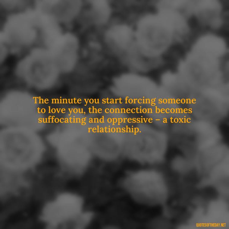 The minute you start forcing someone to love you, the connection becomes suffocating and oppressive – a toxic relationship. - Dont Force Love Quotes