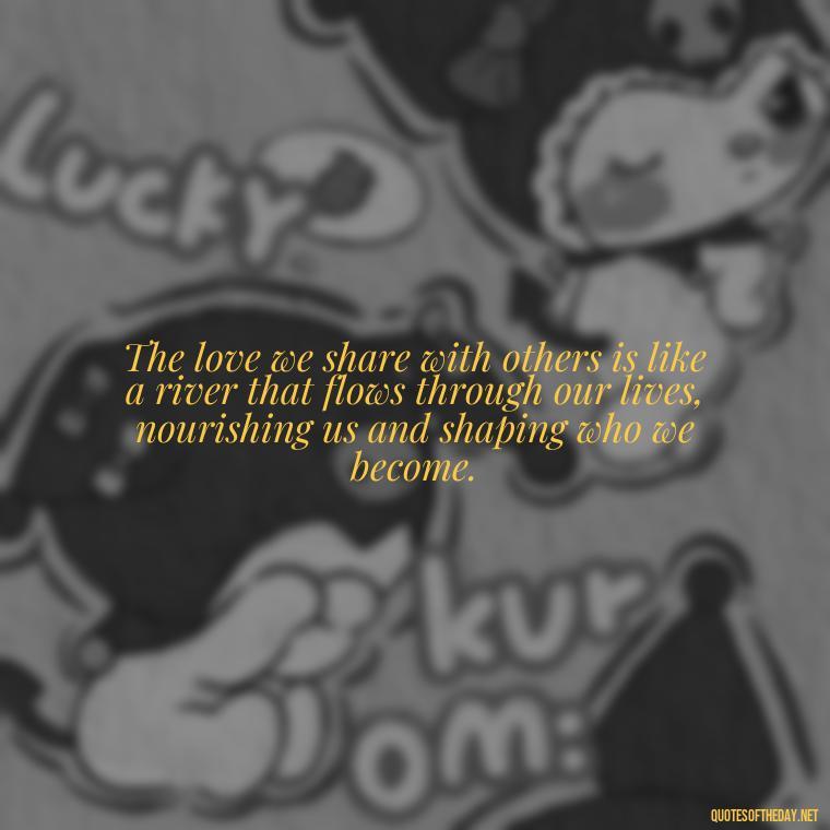 The love we share with others is like a river that flows through our lives, nourishing us and shaping who we become. - Love Quotes And Lyrics