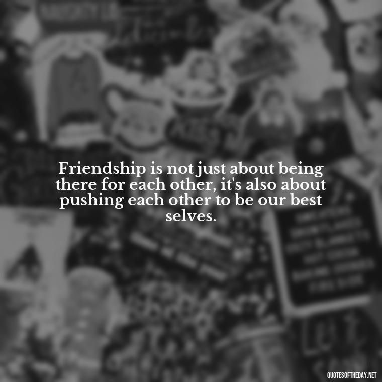 Friendship is not just about being there for each other, it's also about pushing each other to be our best selves. - My Best Friend And Love Quotes