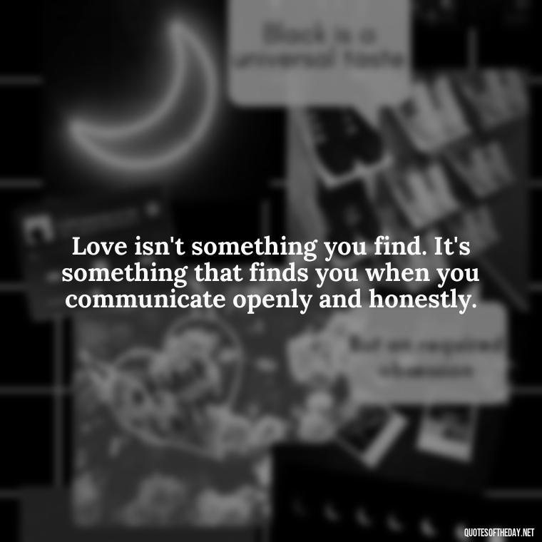 Love isn't something you find. It's something that finds you when you communicate openly and honestly. - Love Quotes About Communication