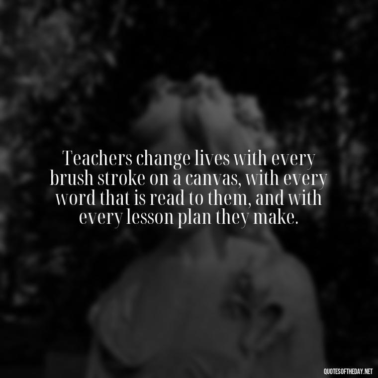 Teachers change lives with every brush stroke on a canvas, with every word that is read to them, and with every lesson plan they make. - Short Teacher Appreciation Quotes