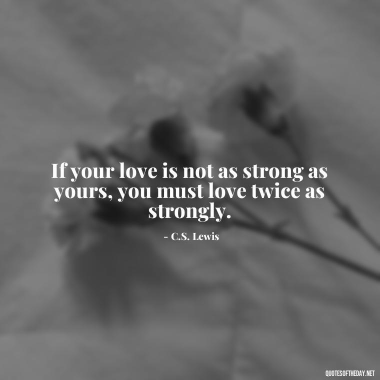 If your love is not as strong as yours, you must love twice as strongly. - Cs Lewis The Four Loves Quotes