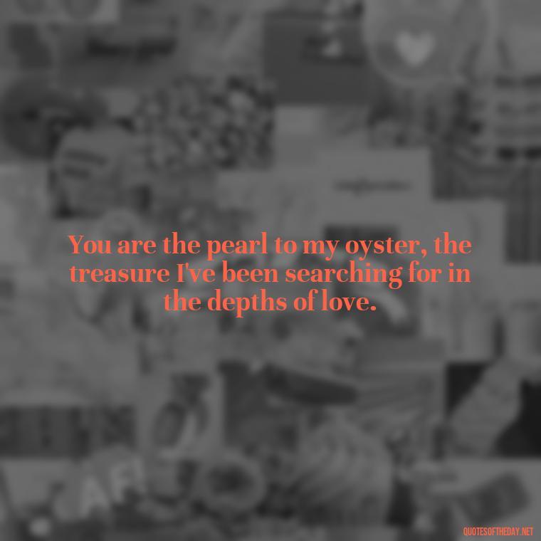 You are the pearl to my oyster, the treasure I've been searching for in the depths of love. - Love Fish Quotes